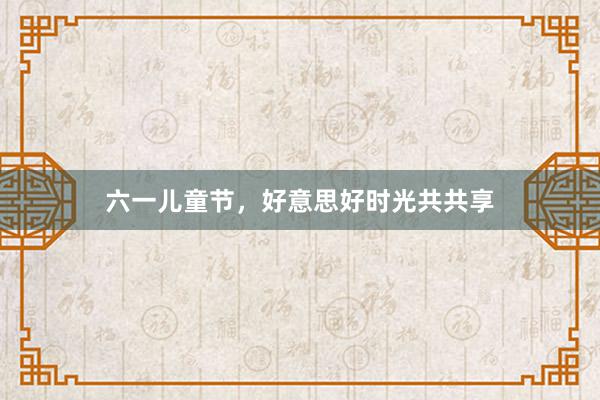 六一儿童节，好意思好时光共共享